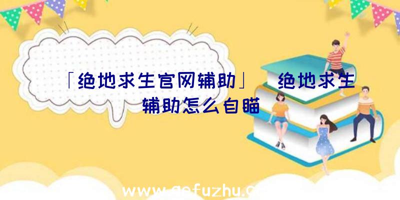 「绝地求生官网辅助」|绝地求生辅助怎么自瞄